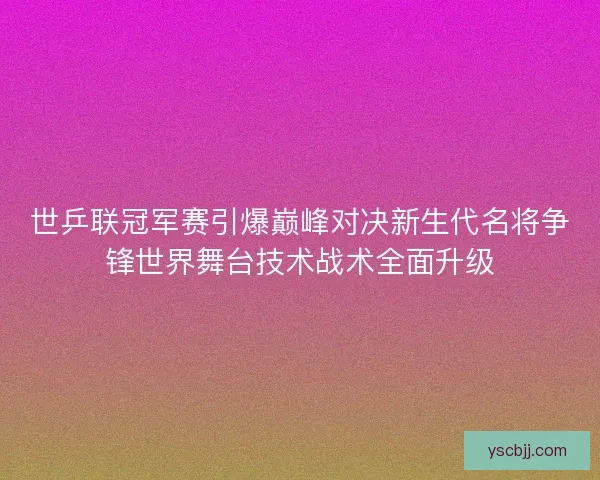 世乒联冠军赛引爆巅峰对决新生代名将争锋世界舞台技术战术全面升级