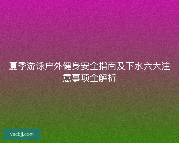 夏季游泳户外健身安全指南及下水六大注意事项全解析