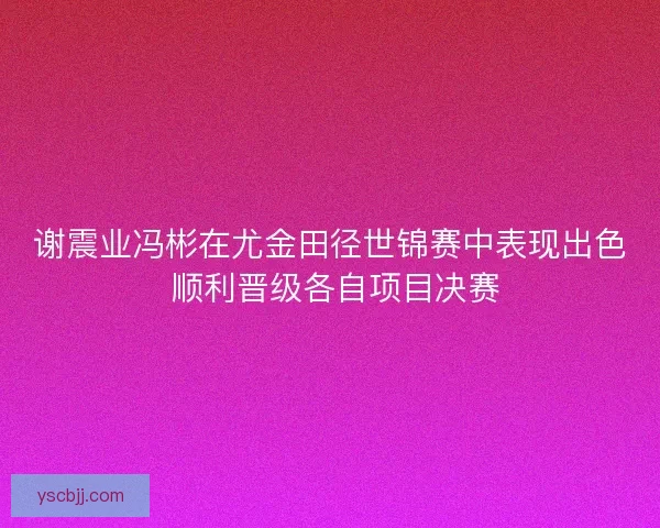 谢震业冯彬在尤金田径世锦赛中表现出色 顺利晋级各自项目决赛