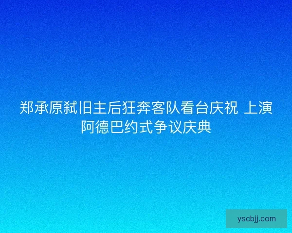郑承原弑旧主后狂奔客队看台庆祝 上演阿德巴约式争议庆典