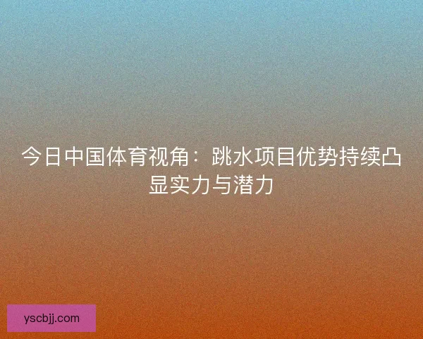 今日中国体育视角：跳水项目优势持续凸显实力与潜力