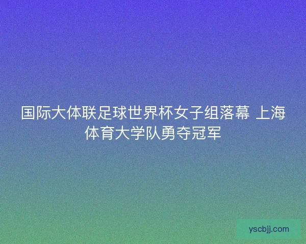 国际大体联足球世界杯女子组落幕 上海体育大学队勇夺冠军