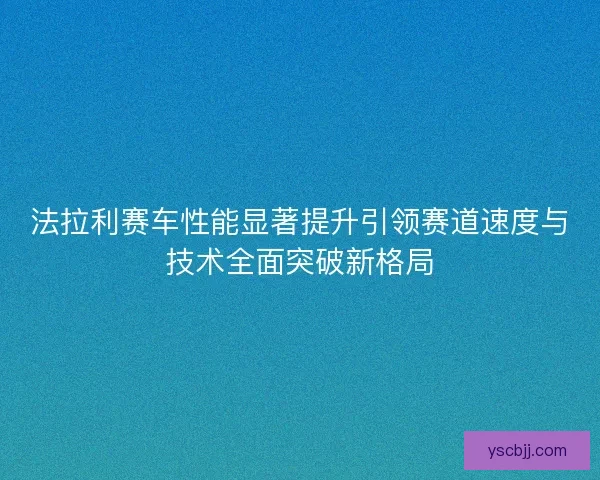 法拉利赛车性能显著提升引领赛道速度与技术全面突破新格局