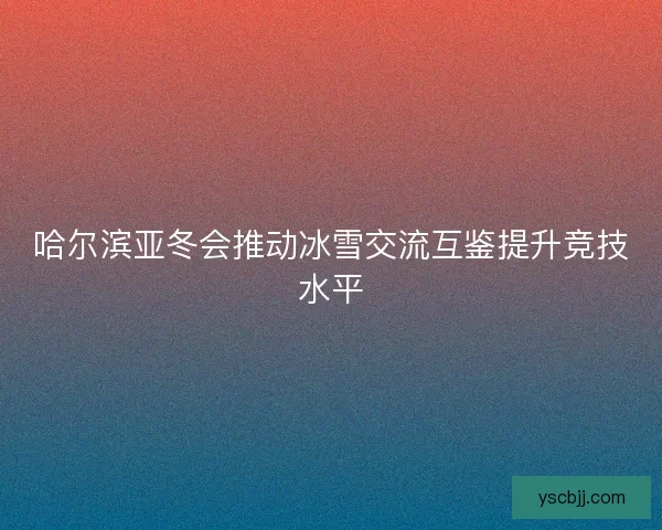 哈尔滨亚冬会推动冰雪交流互鉴提升竞技水平