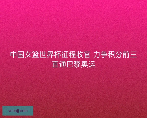 中国女篮世界杯征程收官 力争积分前三直通巴黎奥运