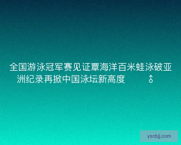 全国游泳冠军赛见证覃海洋百米蛙泳破亚洲纪录再掀中国泳坛新高度 🏊‍♂️