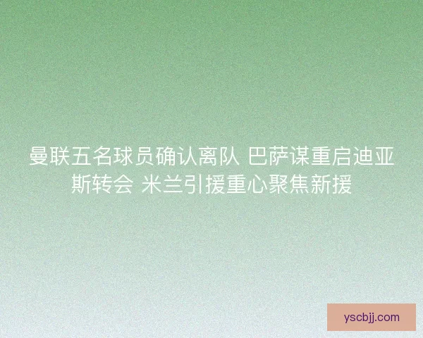 曼联五名球员确认离队 巴萨谋重启迪亚斯转会 米兰引援重心聚焦新援