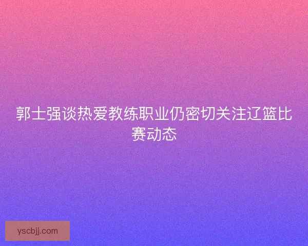 郭士强谈热爱教练职业仍密切关注辽篮比赛动态