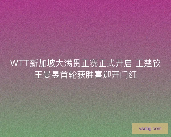 WTT新加坡大满贯正赛正式开启 王楚钦王曼昱首轮获胜喜迎开门红