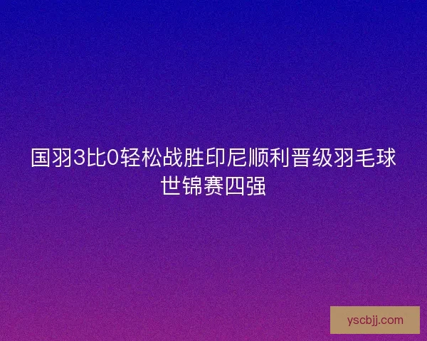 国羽3比0轻松战胜印尼顺利晋级羽毛球世锦赛四强